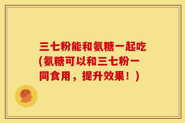 三七粉能和氨糖一起吃(氨糖可以和三七粉一同食用，提升效果！)