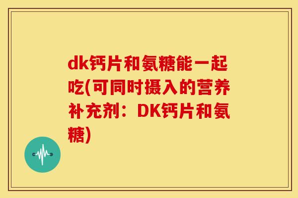 dk钙片和氨糖能一起吃(可同时摄入的营养补充剂：DK钙片和氨糖)