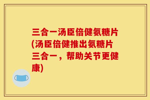三合一汤臣倍健氨糖片(汤臣倍健推出氨糖片三合一，帮助关节更健康)