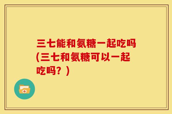 三七能和氨糖一起吃吗(三七和氨糖可以一起吃吗？)