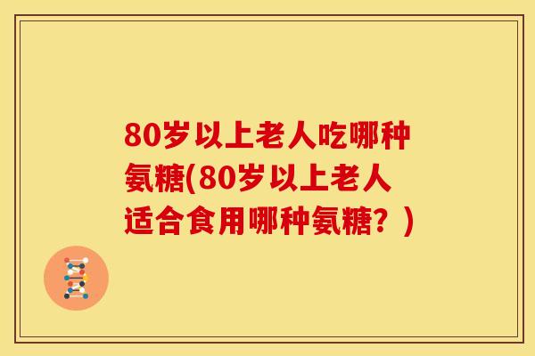 80岁以上老人吃哪种氨糖(80岁以上老人适合食用哪种氨糖？)