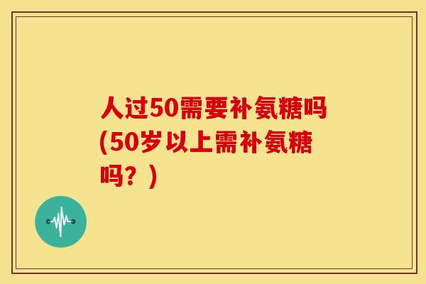 人过50需要补氨糖吗(50岁以上需补氨糖吗？)-第1张图片-关节骑士