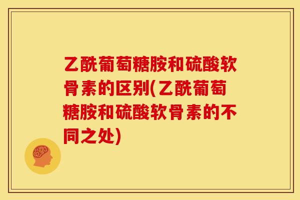 乙酰葡萄糖胺和硫酸软骨素的区别(乙酰葡萄糖胺和硫酸软骨素的不同之处)