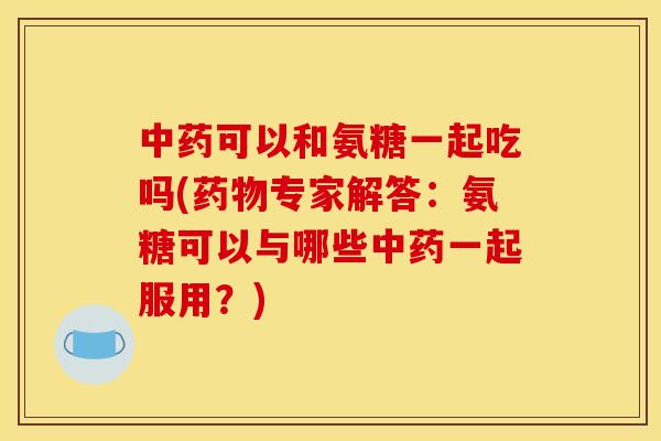 中药可以和氨糖一起吃吗(药物专家解答:氨糖可以与哪些中药一起服用?)-第1张图片-关节骑士 中药可以和氨糖一起吃吗(药物专家解答:氨糖可以与哪些中药一起服用?)-第1张图片-关节骑士