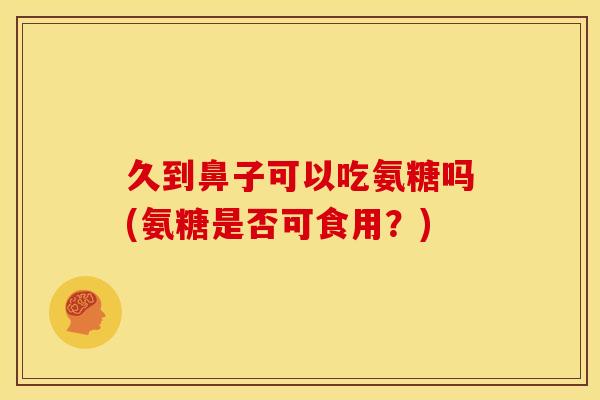 久到鼻子可以吃氨糖吗(氨糖是否可食用？)