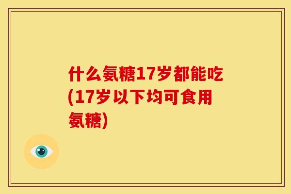 什么氨糖17岁都能吃(17岁以下均可食用氨糖)