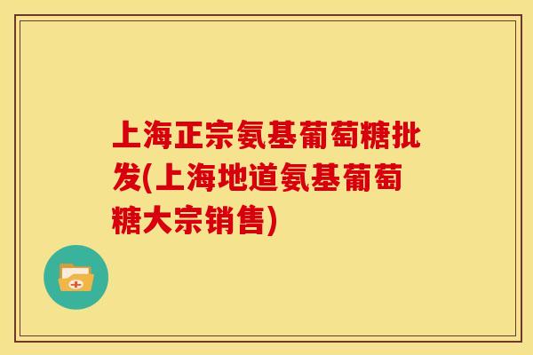 上海正宗氨基葡萄糖批发(上海地道氨基葡萄糖大宗销售)