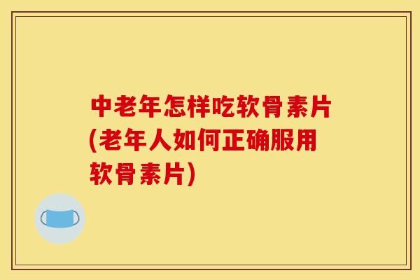 中老年怎样吃软骨素片(老年人如何正确服用软骨素片)