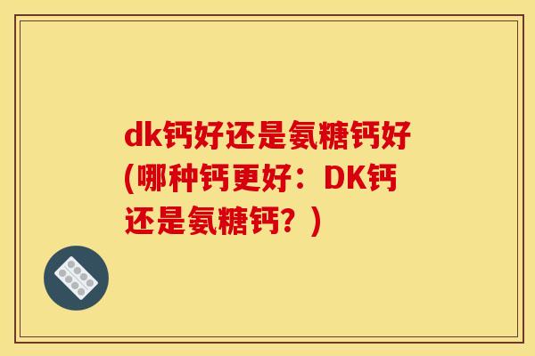 dk钙好还是氨糖钙好(哪种钙更好：DK钙还是氨糖钙？)