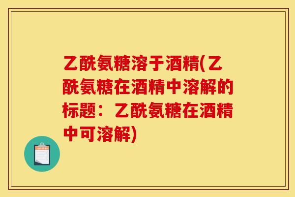 乙酰氨糖溶于酒精(乙酰氨糖在酒精中溶解的标题：乙酰氨糖在酒精中可溶解)