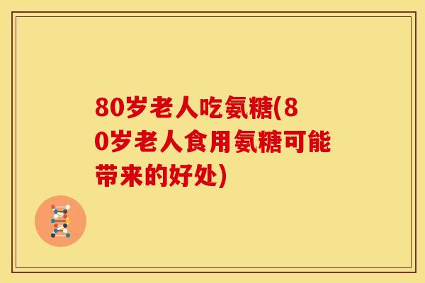 80岁老人吃氨糖(80岁老人食用氨糖可能带来的好处)-第1张图片-关节骑士 80岁老人吃氨糖(80岁老人食用氨糖可能带来的好处)-第1张图片-关节骑士