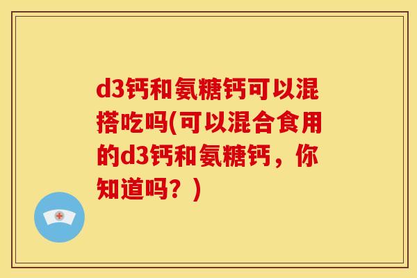 d3钙和氨糖钙可以混搭吃吗(可以混合食用的d3钙和氨糖钙，你知道吗？)