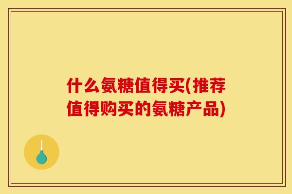 什么氨糖值得买(推荐值得购买的氨糖产品)