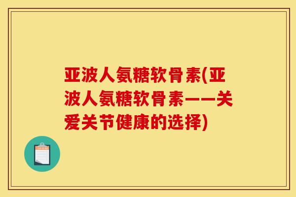 亚波人氨糖软骨素(亚波人氨糖软骨素——关爱关节健康的选择)