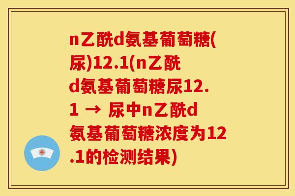 n乙酰d氨基葡萄糖(尿)12.1(n乙酰d氨基葡萄糖尿12.1 → 尿中n乙酰d氨基葡萄糖浓度为12.1的检测结果)