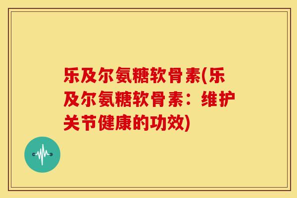 乐及尔氨糖软骨素(乐及尔氨糖软骨素：维护关节健康的功效)