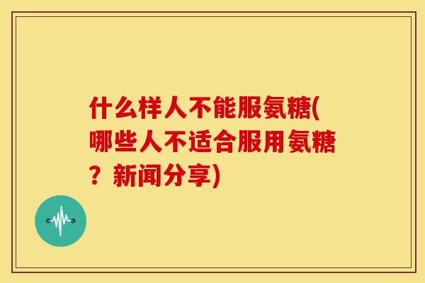 什么样人不能服氨糖(哪些人不适合服用氨糖？新闻分享)