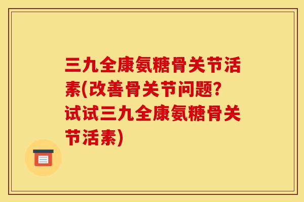 三九全康氨糖骨关节活素(改善骨关节问题？试试三九全康氨糖骨关节活素)