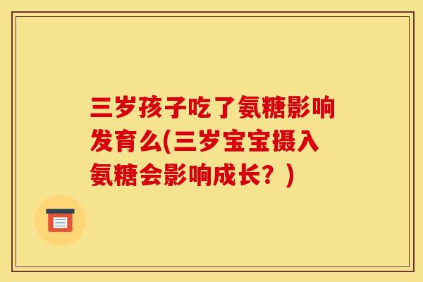 三岁孩子吃了氨糖影响发育么(三岁宝宝摄入氨糖会影响成长？)