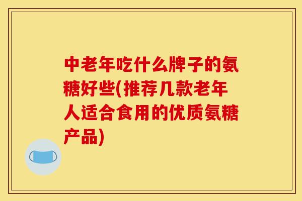 中老年吃什么牌子的氨糖好些(推荐几款老年人适合食用的优质氨糖产品)