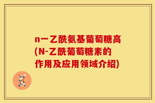 n一乙酰氨基葡萄糖高(N-乙酰葡萄糖素的作用及应用领域介绍)