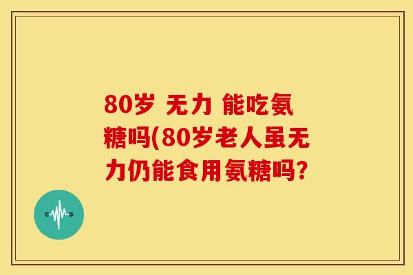 80岁 无力 能吃氨糖吗(80岁老人虽无力仍能食用氨糖吗？