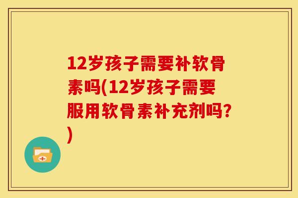 12岁孩子需要补软骨素吗(12岁孩子需要服用软骨素补充剂吗？)