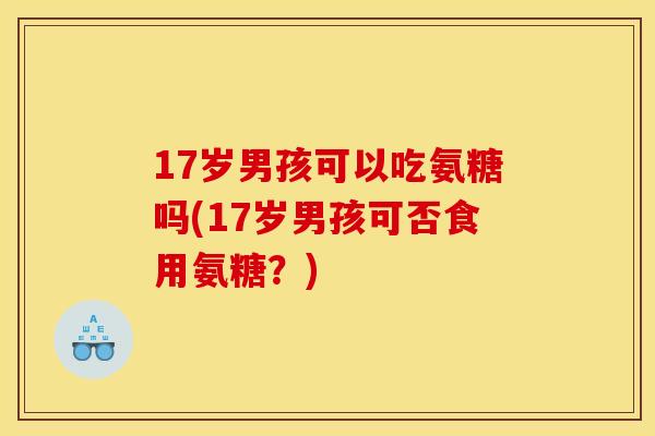 17岁男孩可以吃氨糖吗(17岁男孩可否食用氨糖？)