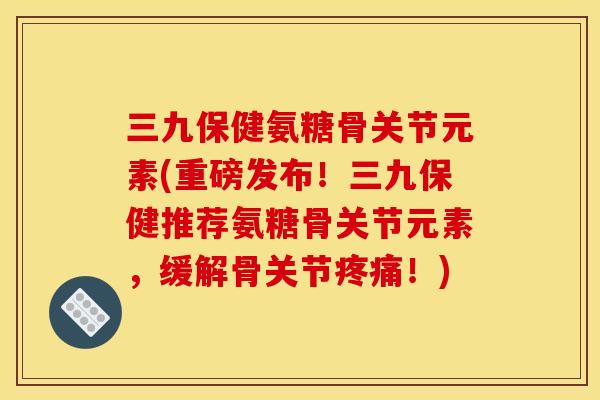 三九保健氨糖骨关节元素(重磅发布！三九保健推荐氨糖骨关节元素，缓解骨关节疼痛！)
