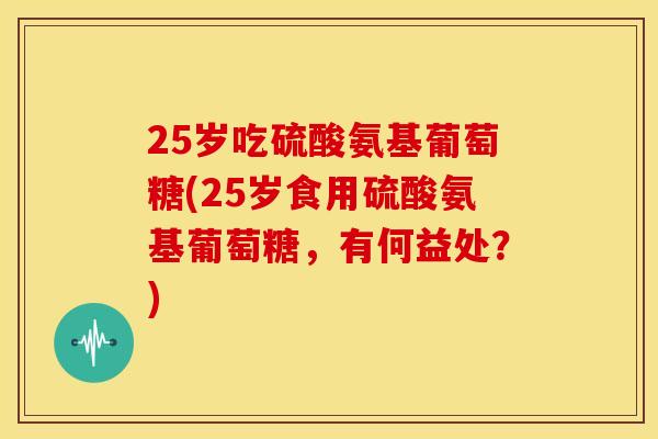 25岁吃硫酸氨基葡萄糖(25岁食用硫酸氨基葡萄糖，有何益处？)