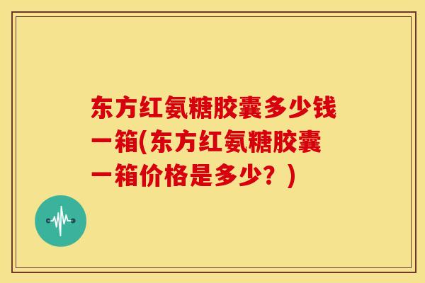 东方红氨糖胶囊多少钱一箱(东方红氨糖胶囊一箱价格是多少？)