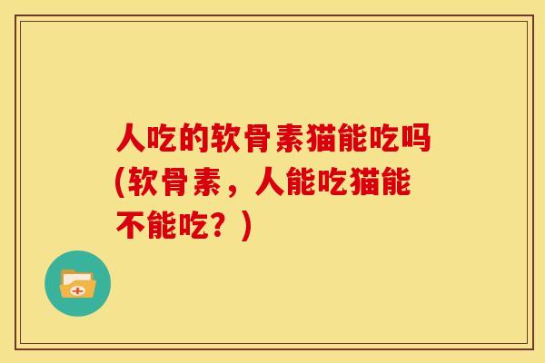 人吃的软骨素猫能吃吗(软骨素，人能吃猫能不能吃？)