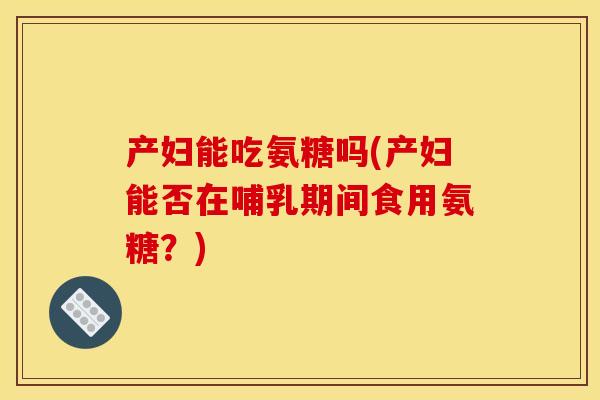 产妇能吃氨糖吗(产妇能否在哺乳期间食用氨糖？)