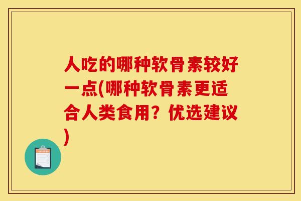 人吃的哪种软骨素较好一点(哪种软骨素更适合人类食用？优选建议)