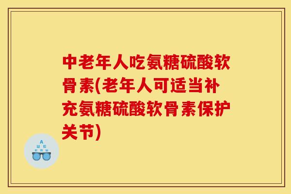 中老年人吃氨糖硫酸软骨素(老年人可适当补充氨糖硫酸软骨素保护关节)