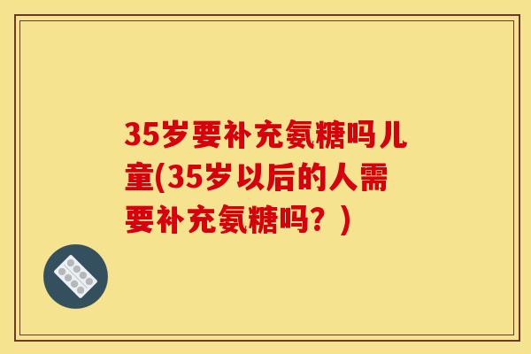 35岁要补充氨糖吗儿童(35岁以后的人需要补充氨糖吗？)