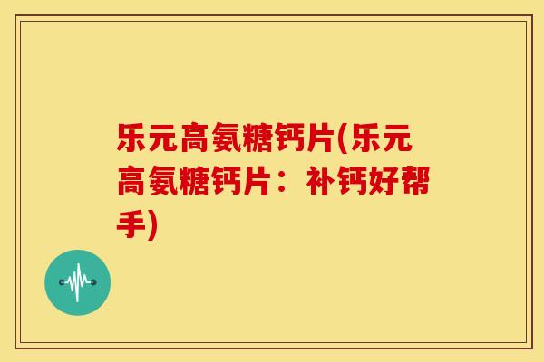 乐元高氨糖钙片(乐元高氨糖钙片：补钙好帮手)