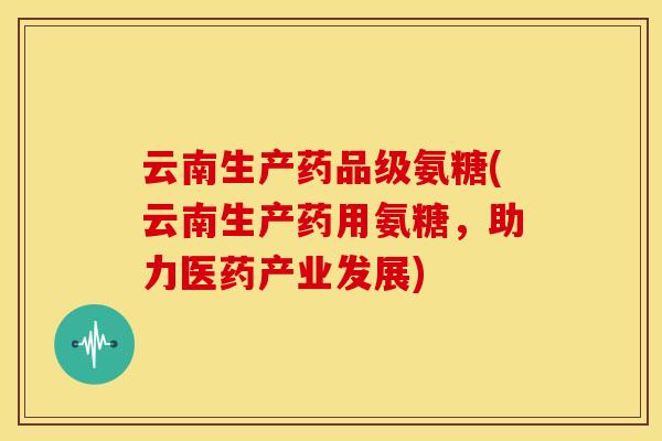 云南生产药品级氨糖(云南生产药用氨糖，助力医药产业发展)