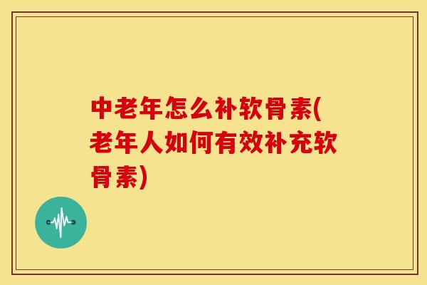 中老年怎么补软骨素(老年人如何有效补充软骨素)