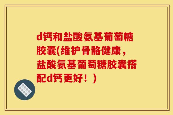 d钙和盐酸氨基葡萄糖胶囊(维护骨骼健康，盐酸氨基葡萄糖胶囊搭配d钙更好！)