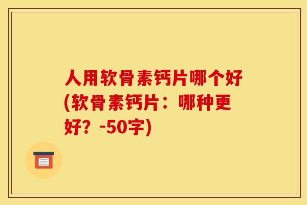人用软骨素钙片哪个好(软骨素钙片：哪种更好？-50字)