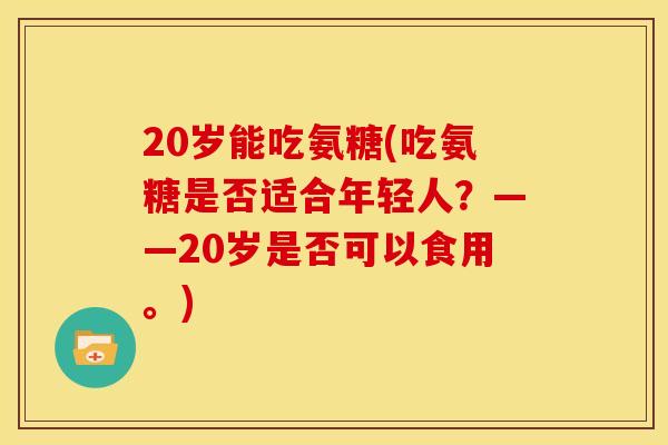 20岁能吃氨糖(吃氨糖是否适合年轻人？——20岁是否可以食用。)