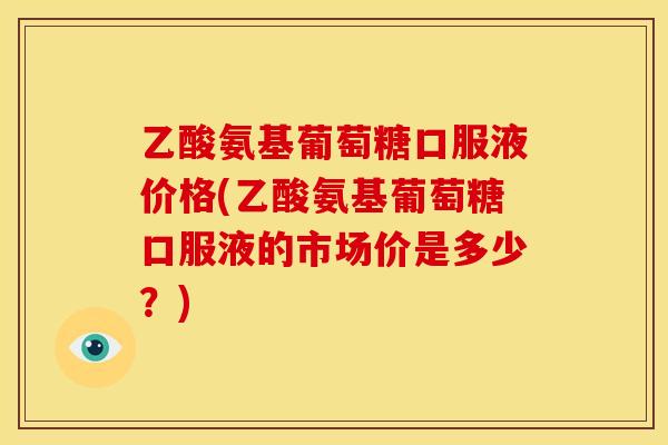 乙酸氨基葡萄糖口服液价格(乙酸氨基葡萄糖口服液的市场价是多少?)-第1张图片-关节骑士 乙酸氨基葡萄糖口服液价格(乙酸氨基葡萄糖口服液的市场价是多少?)-第1张图片-关节骑士