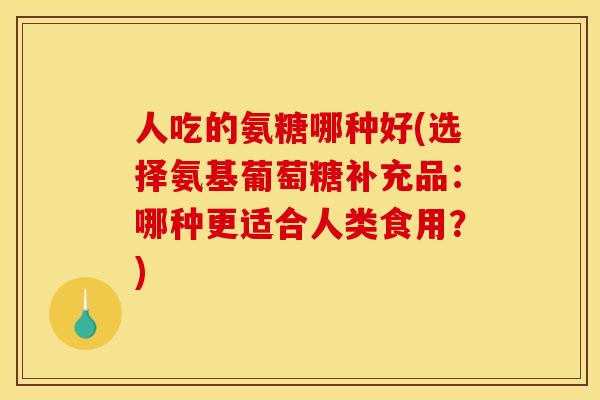 人吃的氨糖哪种好(选择氨基葡萄糖补充品：哪种更适合人类食用？)