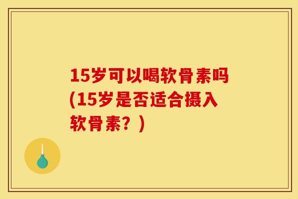 15岁可以喝软骨素吗(15岁是否适合摄入软骨素？)