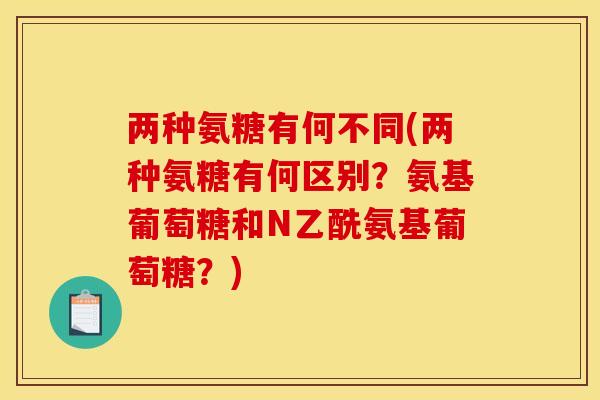 两种氨糖有何不同(两种氨糖有何区别？氨基葡萄糖和N乙酰氨基葡萄糖？)