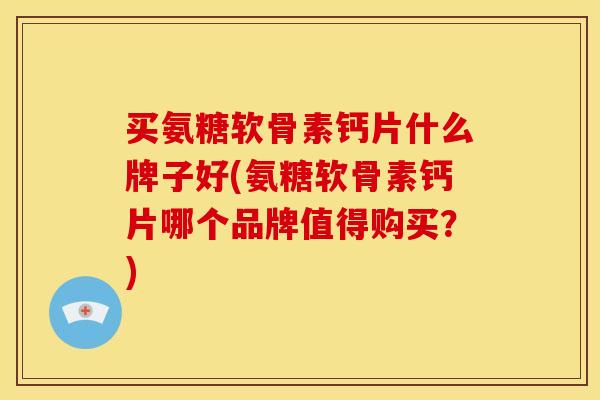 买氨糖软骨素钙片什么牌子好(氨糖软骨素钙片哪个品牌值得购买？)