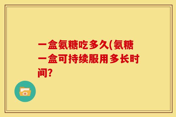 一盒氨糖吃多久(氨糖一盒可持续服用多长时间？-第1张图片-关节骑士