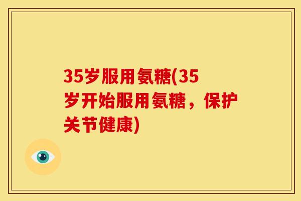 35岁服用氨糖(35岁开始服用氨糖，保护关节健康)