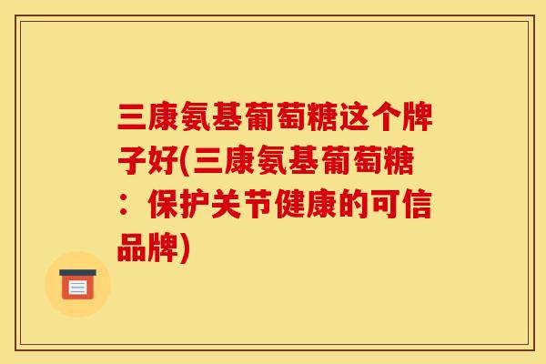 三康氨基葡萄糖这个牌子好(三康氨基葡萄糖：保护关节健康的可信品牌)